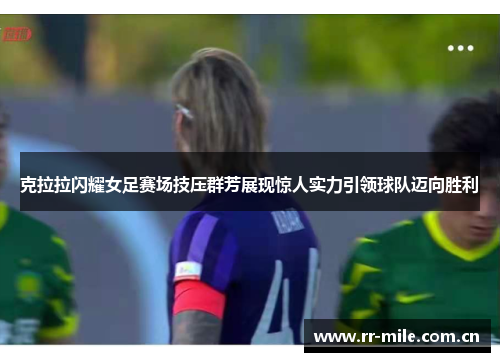 克拉拉闪耀女足赛场技压群芳展现惊人实力引领球队迈向胜利
